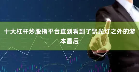 十大杠杆炒股指平台直到看到了聚光灯之外的游本昌后