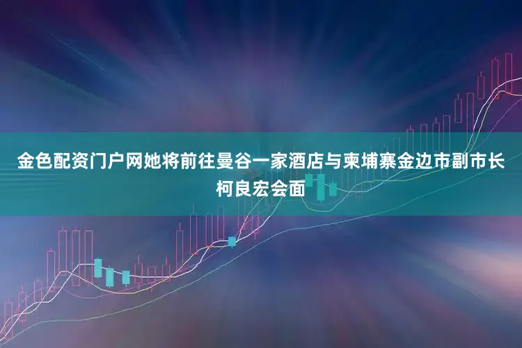 金色配资门户网她将前往曼谷一家酒店与柬埔寨金边市副市长柯良宏会面