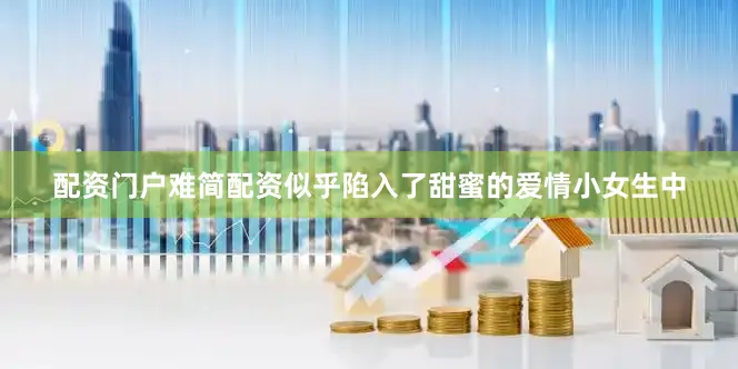 配资门户难简配资似乎陷入了甜蜜的爱情小女生中