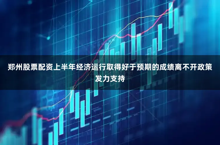 郑州股票配资上半年经济运行取得好于预期的成绩离不开政策发力支持
