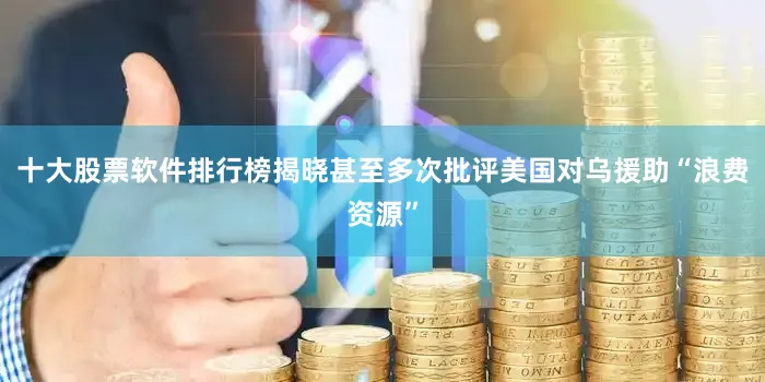 十大股票软件排行榜揭晓甚至多次批评美国对乌援助“浪费资源”