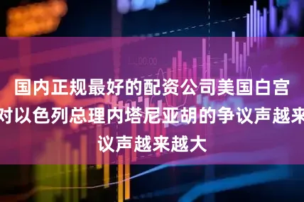 国内正规最好的配资公司美国白宫内部对以色列总理内塔尼亚胡的争议声越来越大