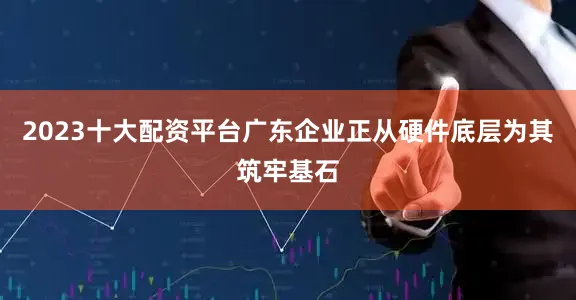 2023十大配资平台广东企业正从硬件底层为其筑牢基石