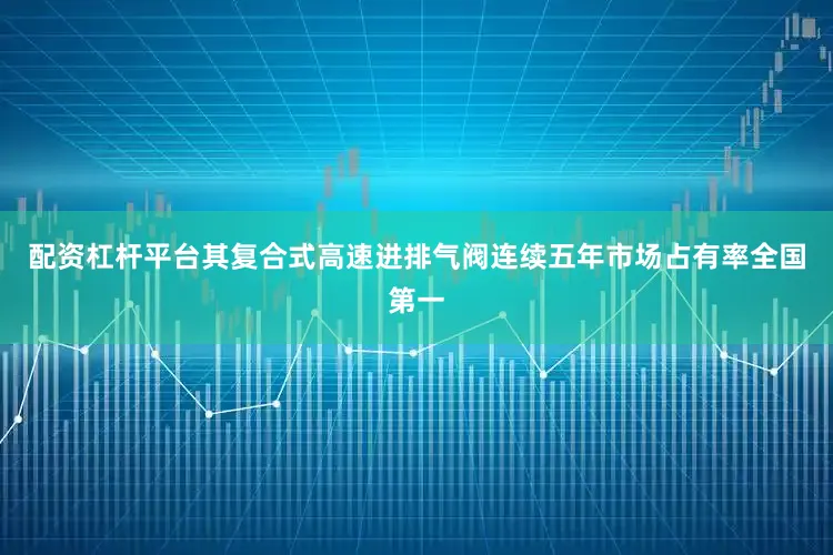配资杠杆平台其复合式高速进排气阀连续五年市场占有率全国第一