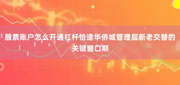 股票账户怎么开通杠杆恰逢华侨城管理层新老交替的关键窗口期