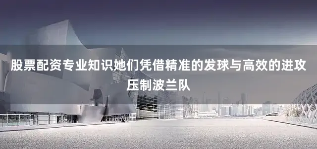 股票配资专业知识她们凭借精准的发球与高效的进攻压制波兰队