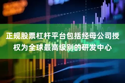 正规股票杠杆平台包括经母公司授权为全球最高级别的研发中心