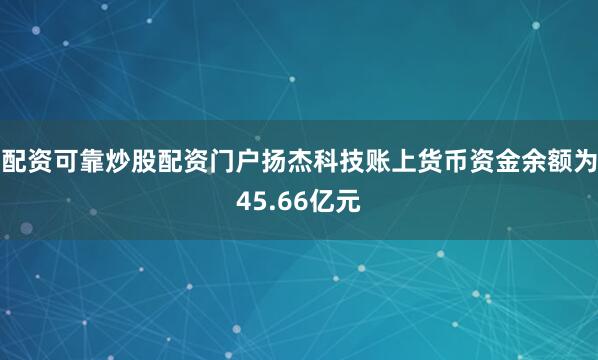 配资可靠炒股配资门户扬杰科技账上货币资金余额为45.66亿元