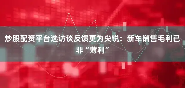 炒股配资平台选访谈反馈更为尖锐：新车销售毛利已非“薄利”