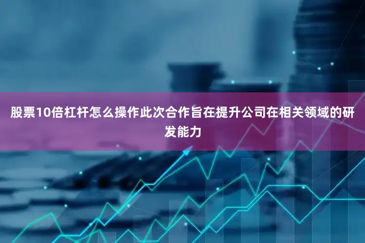 股票10倍杠杆怎么操作此次合作旨在提升公司在相关领域的研发能力