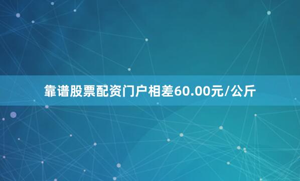 靠谱股票配资门户相差60.00元/公斤