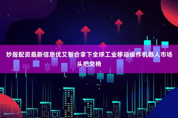 炒股配资最新信息优艾智合拿下全球工业移动操作机器人市场头把交椅