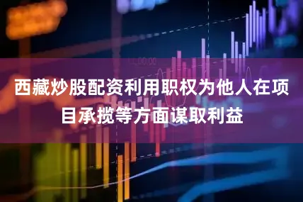 西藏炒股配资利用职权为他人在项目承揽等方面谋取利益