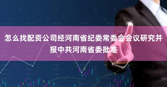怎么找配资公司经河南省纪委常委会会议研究并报中共河南省委批准