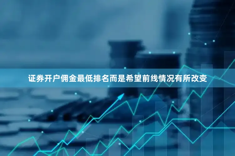 证券开户佣金最低排名而是希望前线情况有所改变